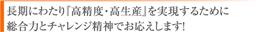 長期にわたり『高精度・高生産』を実現するために総合力とチャレンジ精神でお応えします！