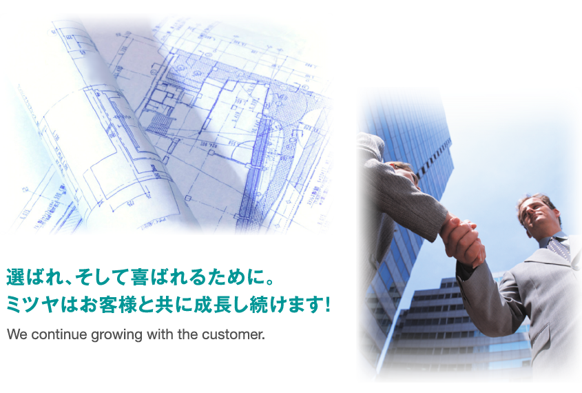 選ばれ、そして喜ばれるために。ミツヤはお客様と共に成長し続けます！ We continue growing with the customer.