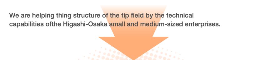 We are helping thing structure of the tip field by the technical capabilities of the Higashi-Osaka small and medium-sized enterprises.