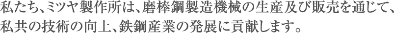 私たち、ミツヤ製作所は磨棒鋼製造機械の生産及び販売を通じて、私共の技術の向上、鉄鋼産業の発展に貢献します。