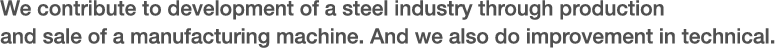 We contribute to development of steel industry through production and sale of a manufacturing machine. And we also do improvement in technical.